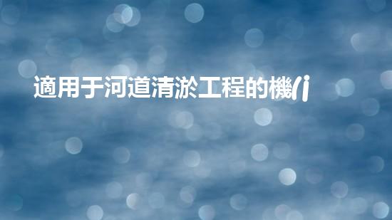 適用于河道清淤工程的機(jī)械清淤工程的關(guān)鍵技術(shù)與挑戰(zhàn)探究你了解嗎？